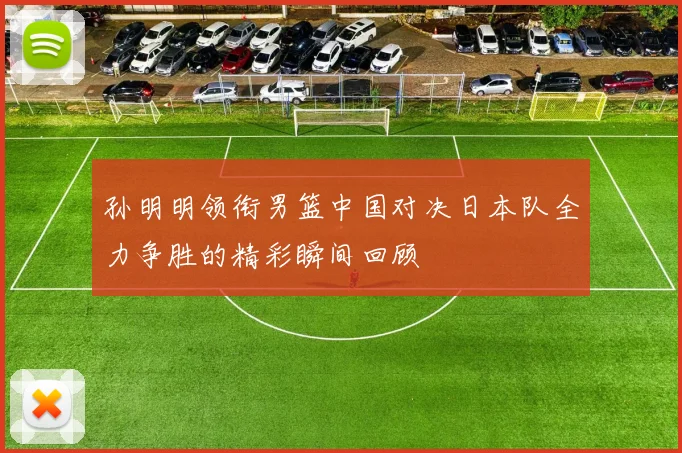 孙明明领衔男篮中国对决日本队全力争胜的精彩瞬间回顾
