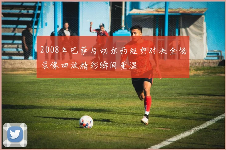 2008年巴萨与切尔西经典对决全场录像回放精彩瞬间重温