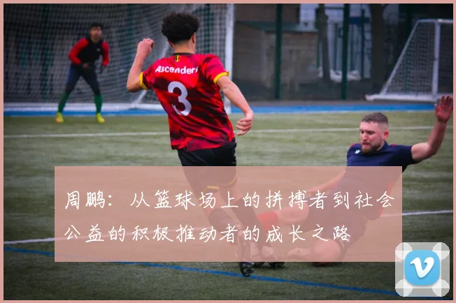 周鹏：从篮球场上的拼搏者到社会公益的积极推动者的成长之路