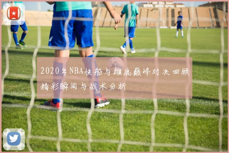 2020年NBA快船与雄鹿巅峰对决回顾精彩瞬间与战术分析