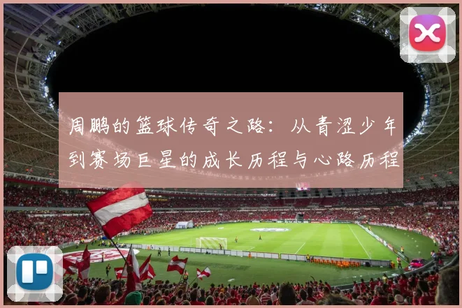 周鹏的篮球传奇之路：从青涩少年到赛场巨星的成长历程与心路历程