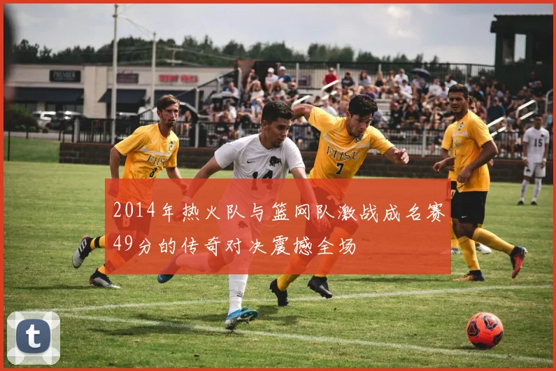 2014年热火队与篮网队激战成名赛49分的传奇对决震撼全场