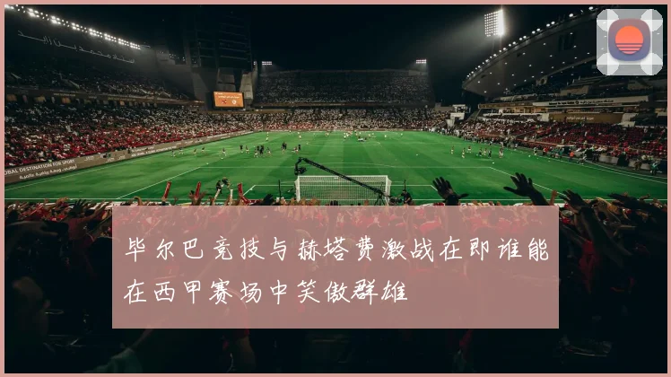 毕尔巴竞技与赫塔费激战在即谁能在西甲赛场中笑傲群雄
