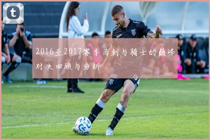 2016至2017赛季马刺与骑士的巅峰对决回顾与分析
