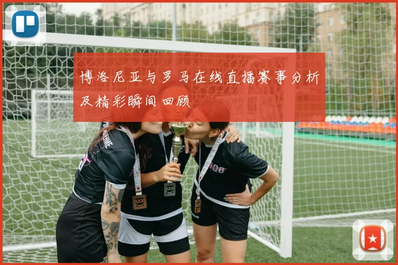 博洛尼亚与罗马在线直播赛事分析及精彩瞬间回顾