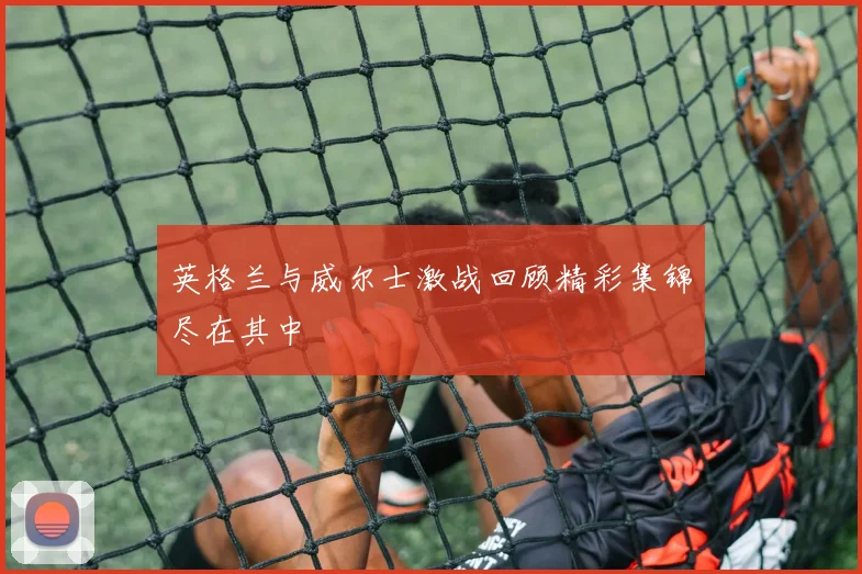 英格兰与威尔士激战回顾精彩集锦尽在其中