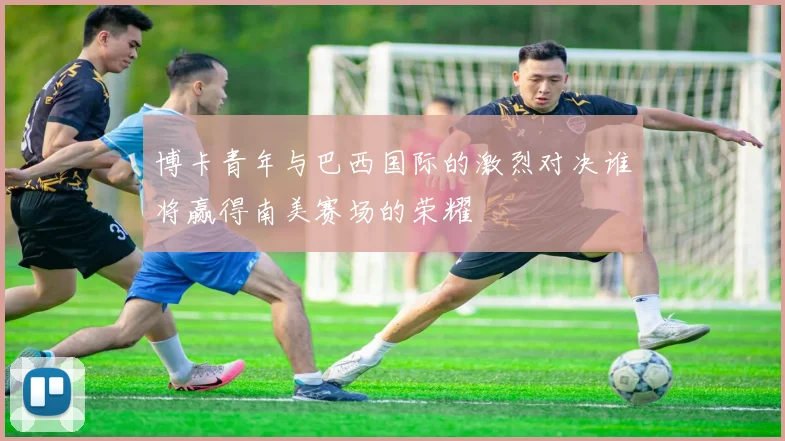 博卡青年与巴西国际的激烈对决谁将赢得南美赛场的荣耀
