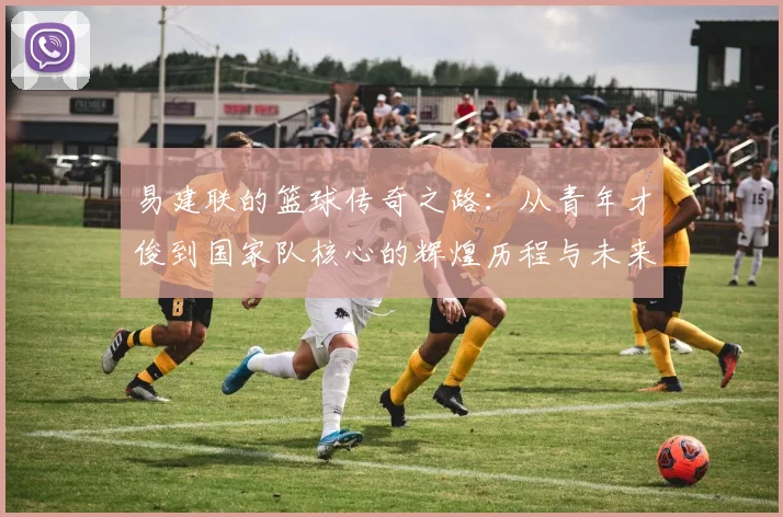 易建联的篮球传奇之路：从青年才俊到国家队核心的辉煌历程与未来展望