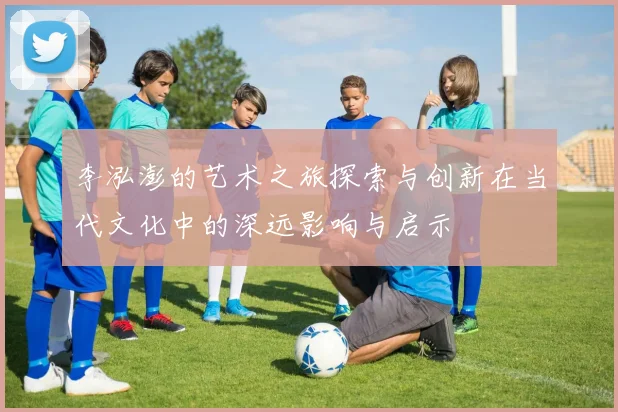 李泓澎的艺术之旅探索与创新在当代文化中的深远影响与启示