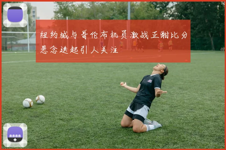 纽约城与哥伦布机员激战正酣比分悬念迭起引人关注