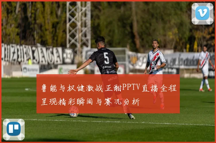 鲁能与权健激战正酣PPTV直播全程呈现精彩瞬间与赛况分析