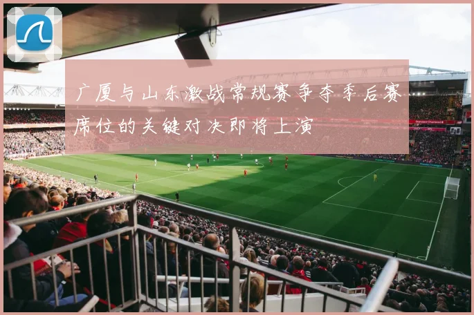 广厦与山东激战常规赛争夺季后赛席位的关键对决即将上演