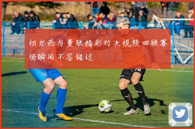 切尔西与曼联精彩对决视频回顾赛场瞬间不容错过