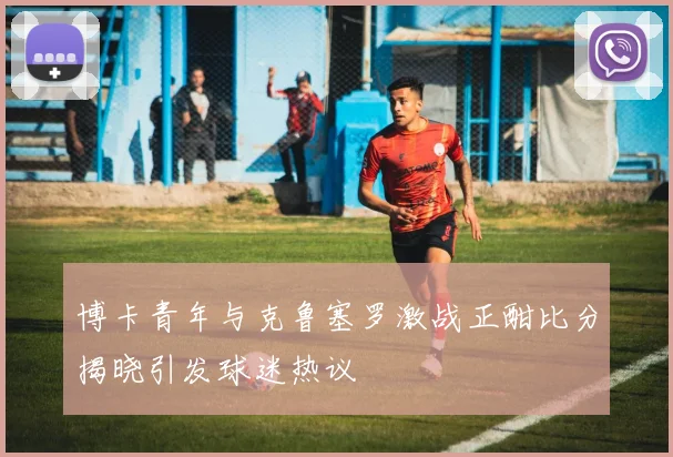 博卡青年与克鲁塞罗激战正酣比分揭晓引发球迷热议