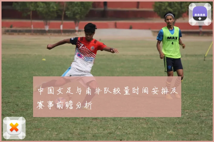 中国女足与南非队较量时间安排及赛事前瞻分析