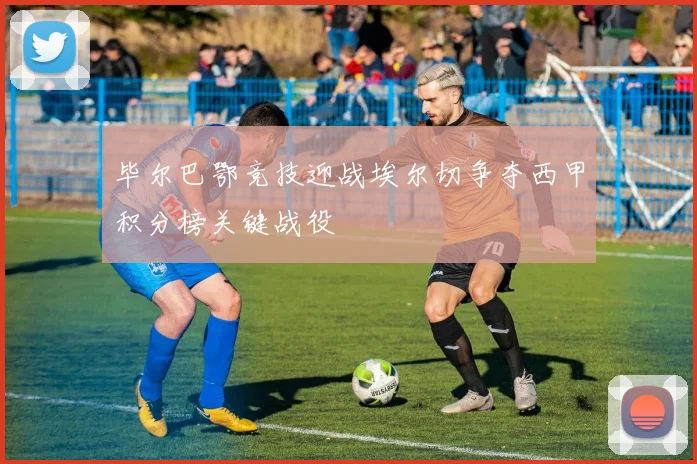 毕尔巴鄂竞技迎战埃尔切争夺西甲积分榜关键战役