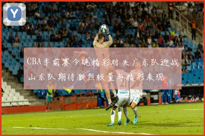 CBA季前赛今晚精彩对决广东队迎战山东队期待激烈较量与精彩表现