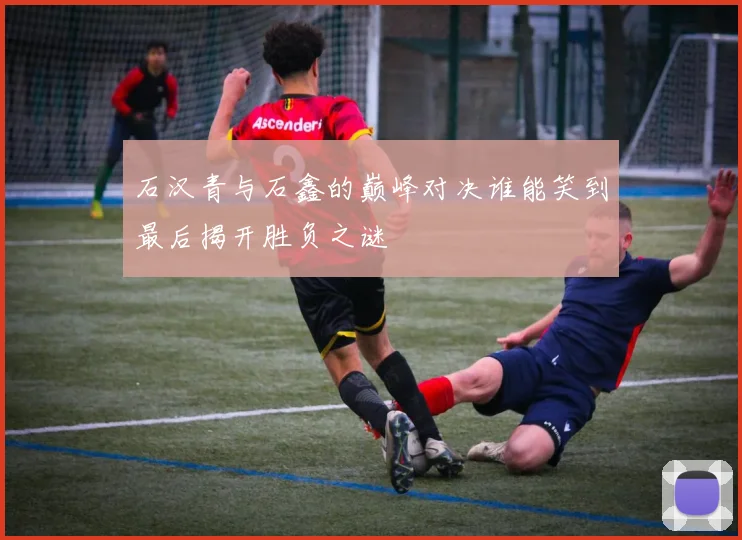 石汉青与石鑫的巅峰对决谁能笑到最后揭开胜负之谜