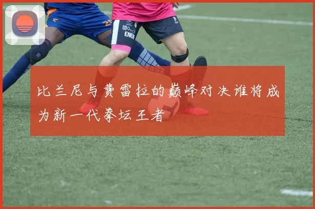 比兰尼与费雷拉的巅峰对决谁将成为新一代拳坛王者