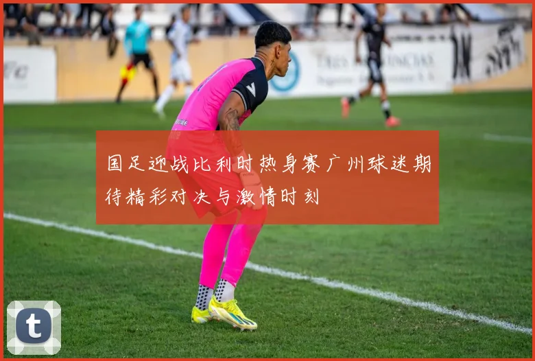 国足迎战比利时热身赛广州球迷期待精彩对决与激情时刻